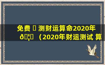 免费 ☘ 测财运算命2020年 🦊 （2020年财运测试 算命免费）